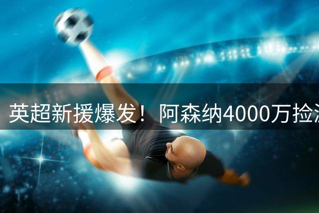 英超新援爆发！阿森纳4000万捡漏神锋 单赛季造51球力压姆巴佩